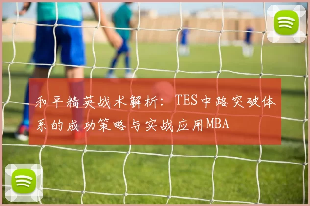 和平精英战术解析：TES中路突破体系的成功策略与实战应用MBA