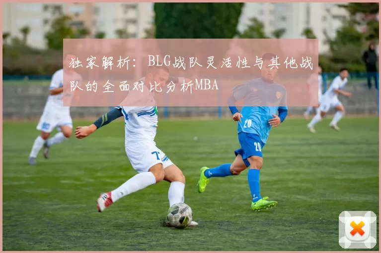 独家解析：BLG战队灵活性与其他战队的全面对比分析MBA