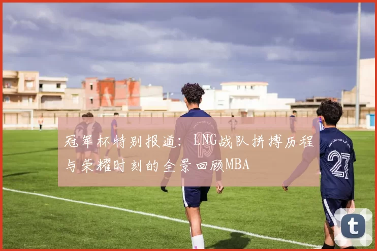 冠军杯特别报道：LNG战队拼搏历程与荣耀时刻的全景回顾MBA