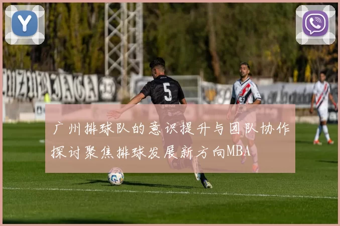 广州排球队的意识提升与团队协作探讨聚焦排球发展新方向MBA