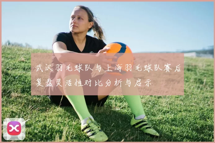 武汉羽毛球队与上海羽毛球队赛后复盘灵活性对比分析与启示