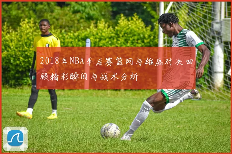 2018年NBA季后赛篮网与雄鹿对决回顾精彩瞬间与战术分析
