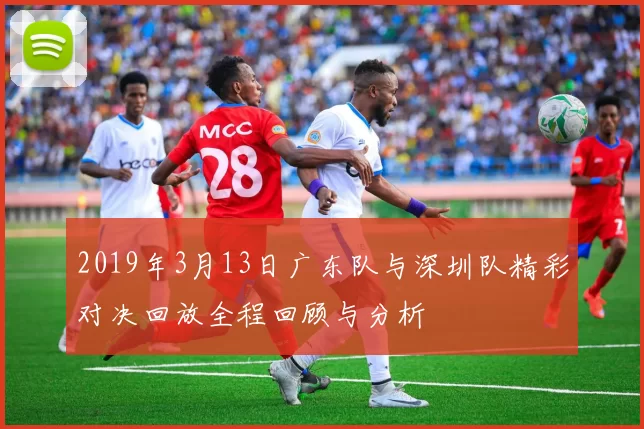 2019年3月13日广东队与深圳队精彩对决回放全程回顾与分析
