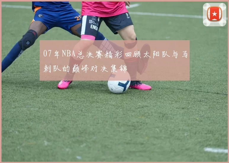 07年NBA总决赛精彩回顾太阳队与马刺队的巅峰对决集锦