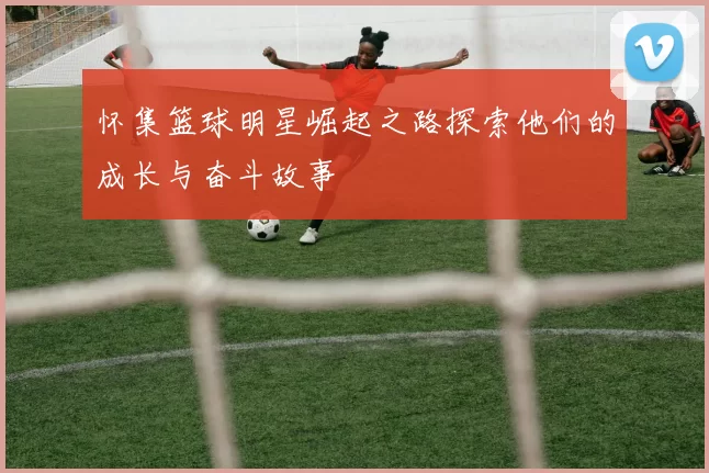 怀集篮球明星崛起之路探索他们的成长与奋斗故事