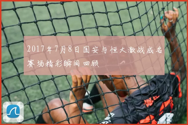 2017年7月8日国安与恒大激战成名赛场精彩瞬间回顾
