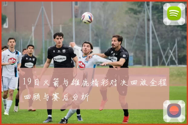 19日火箭与雄鹿精彩对决回放全程回顾与赛后分析